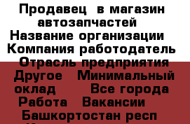 Продавец. в магазин автозапчастей › Название организации ­ Компания-работодатель › Отрасль предприятия ­ Другое › Минимальный оклад ­ 1 - Все города Работа » Вакансии   . Башкортостан респ.,Караидельский р-н